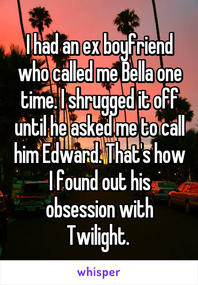 I had an ex boyfriend who called me Bella one time. I shrugged it off until he asked me to call him Edward. That's how I found out his obsession with Twilight. 