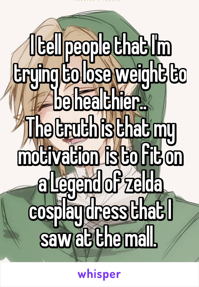 I tell people that I'm trying to lose weight to be healthier..
The truth is that my motivation  is to fit on a Legend of zelda cosplay dress that I saw at the mall. 