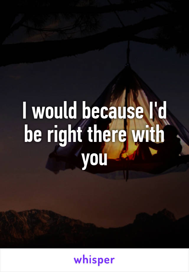 I would because I'd be right there with you