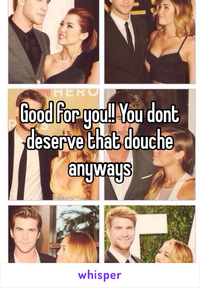 Good for you!! You dont deserve that douche anyways