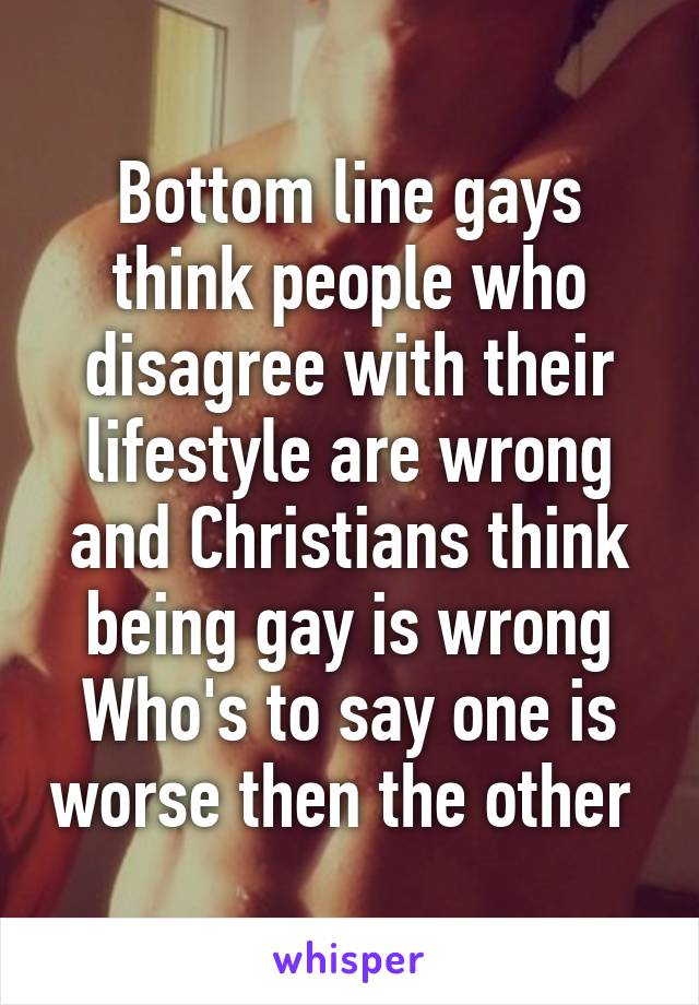 Bottom line gays think people who disagree with their lifestyle are wrong and Christians think being gay is wrong
Who's to say one is worse then the other 