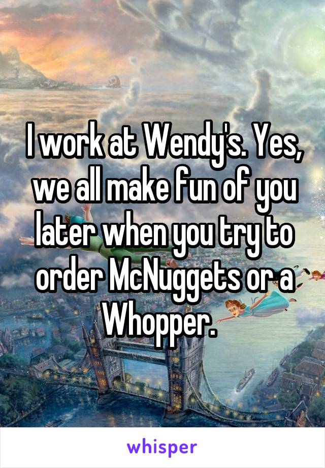 I work at Wendy's. Yes, we all make fun of you later when you try to order McNuggets or a Whopper.  