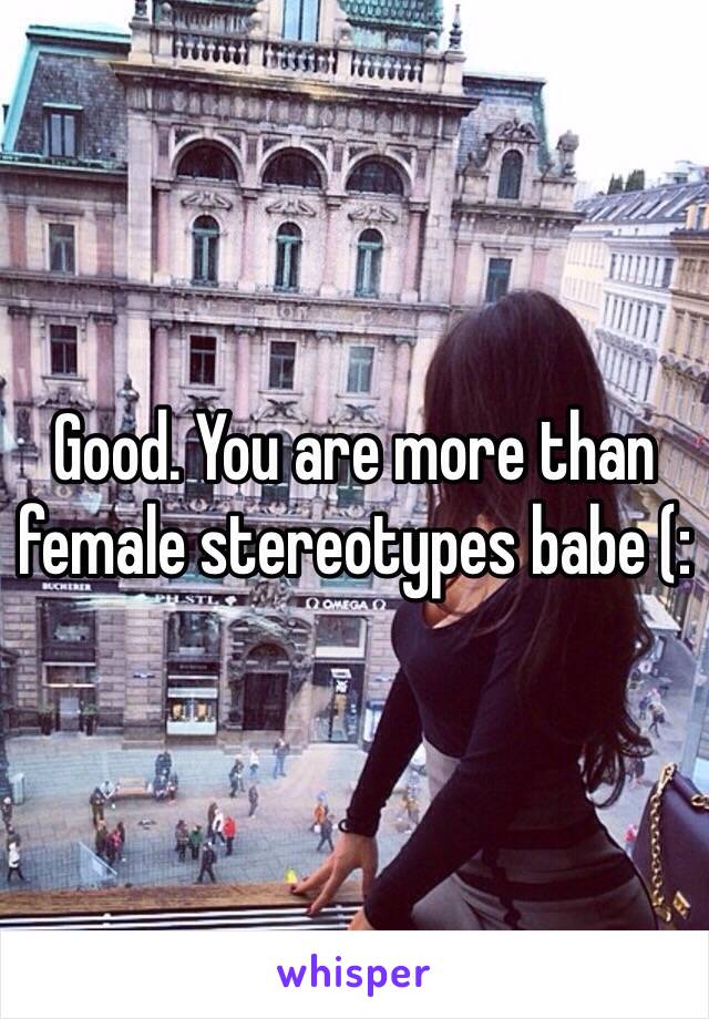 Good. You are more than female stereotypes babe (: