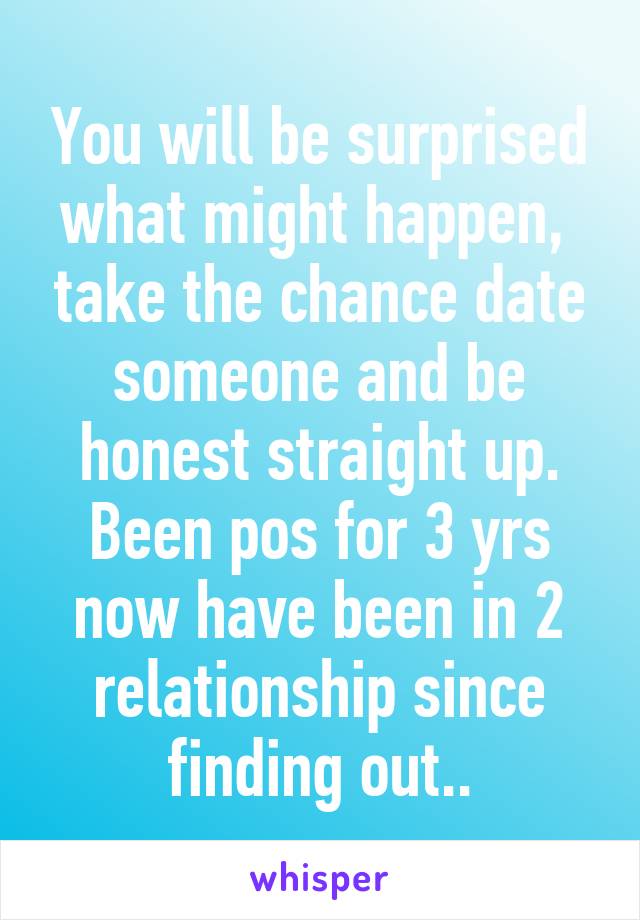 You will be surprised what might happen,  take the chance date someone and be honest straight up. Been pos for 3 yrs now have been in 2 relationship since finding out..