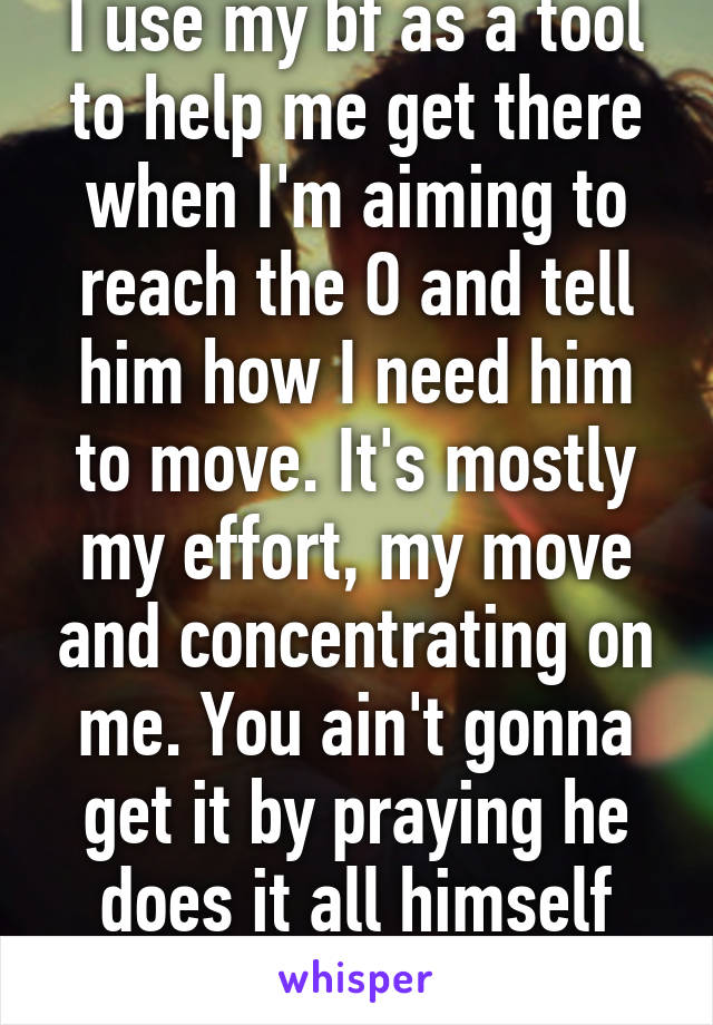 I use my bf as a tool to help me get there when I'm aiming to reach the O and tell him how I need him to move. It's mostly my effort, my move and concentrating on me. You ain't gonna get it by praying he does it all himself while you lay there!