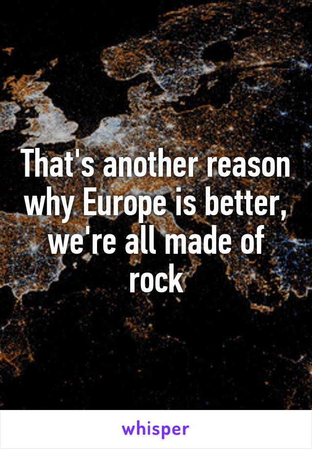 That's another reason why Europe is better, we're all made of rock