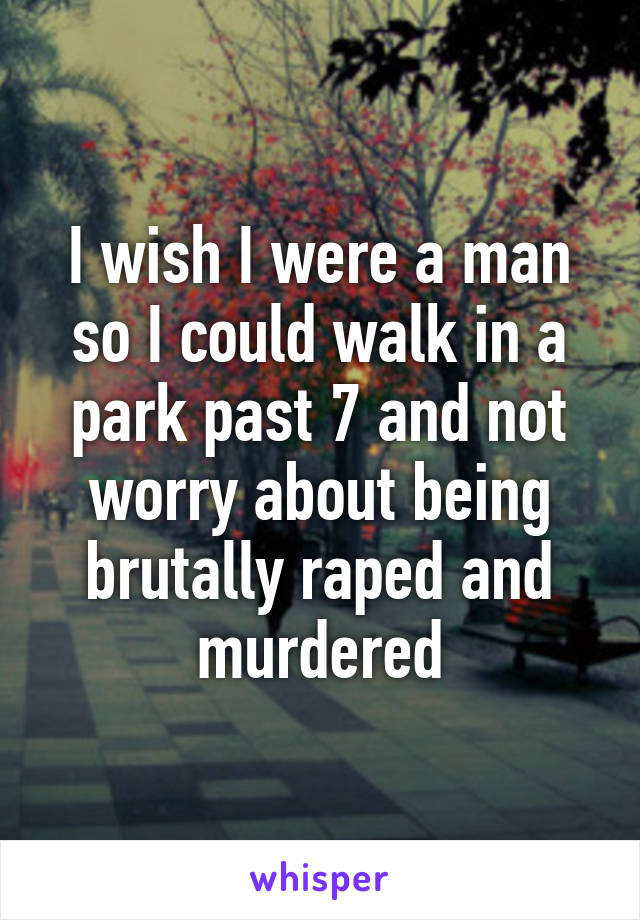 I wish I were a man so I could walk in a park past 7 and not worry about being brutally raped and murdered