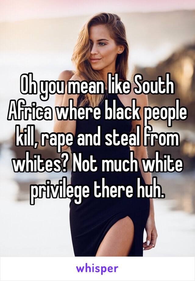 Oh you mean like South Africa where black people kill, rape and steal from whites? Not much white privilege there huh. 