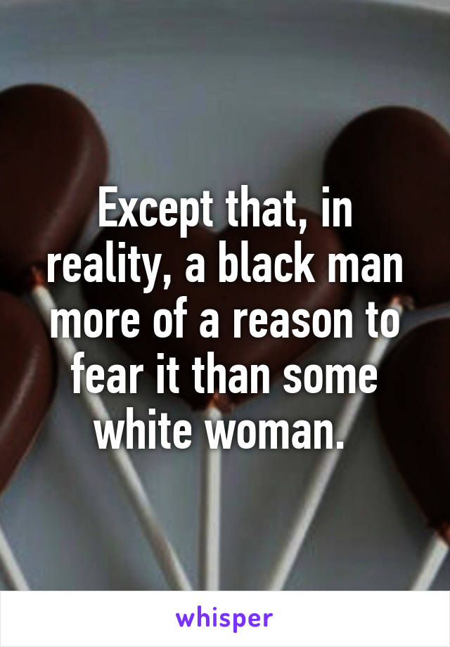 Except that, in reality, a black man more of a reason to fear it than some white woman. 