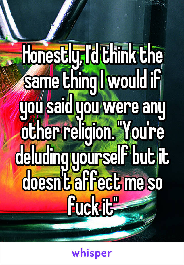 Honestly, I'd think the same thing I would if you said you were any other religion. "You're deluding yourself but it doesn't affect me so fuck it"