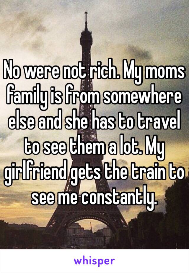 No were not rich. My moms family is from somewhere else and she has to travel to see them a lot. My girlfriend gets the train to see me constantly. 