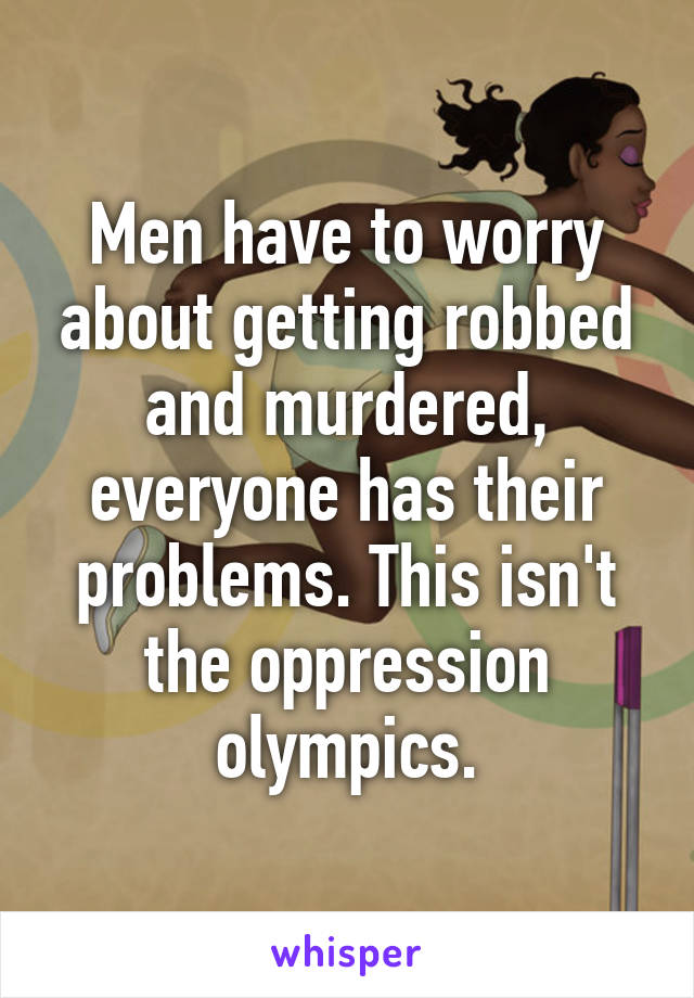 Men have to worry about getting robbed and murdered, everyone has their problems. This isn't the oppression olympics.