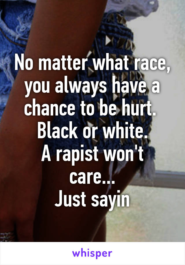 No matter what race, you always have a chance to be hurt. 
Black or white.
A rapist won't care...
Just sayin