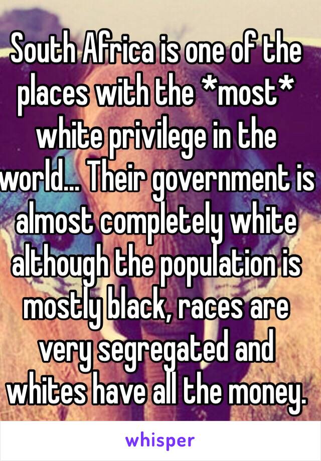 South Africa is one of the places with the *most* white privilege in the world... Their government is almost completely white although the population is mostly black, races are very segregated and whites have all the money. 