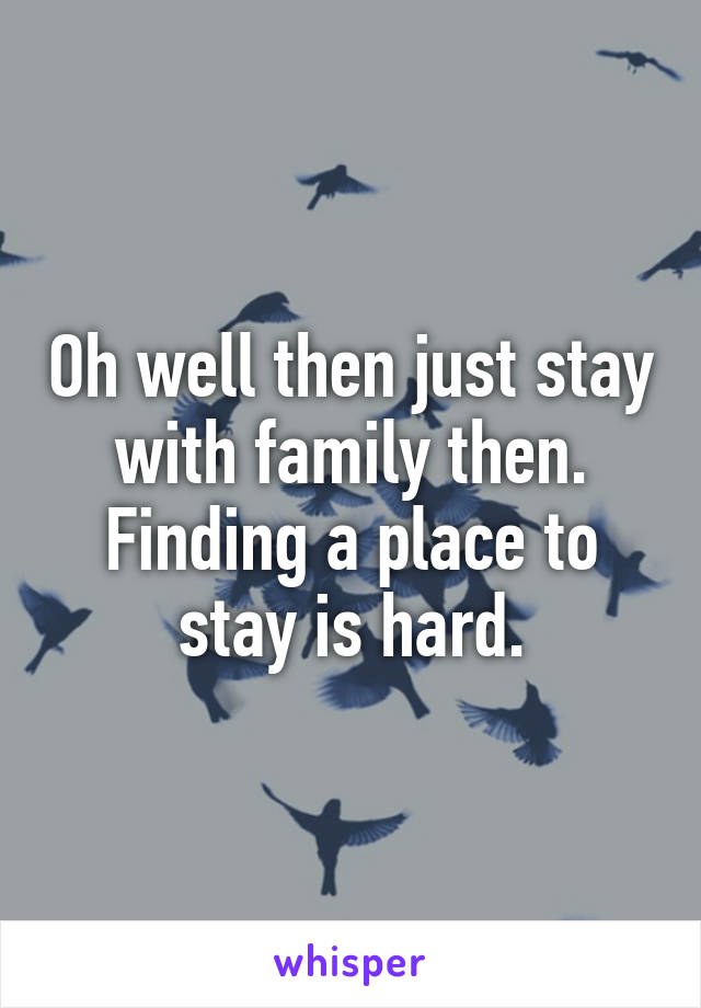 Oh well then just stay with family then. Finding a place to stay is hard.