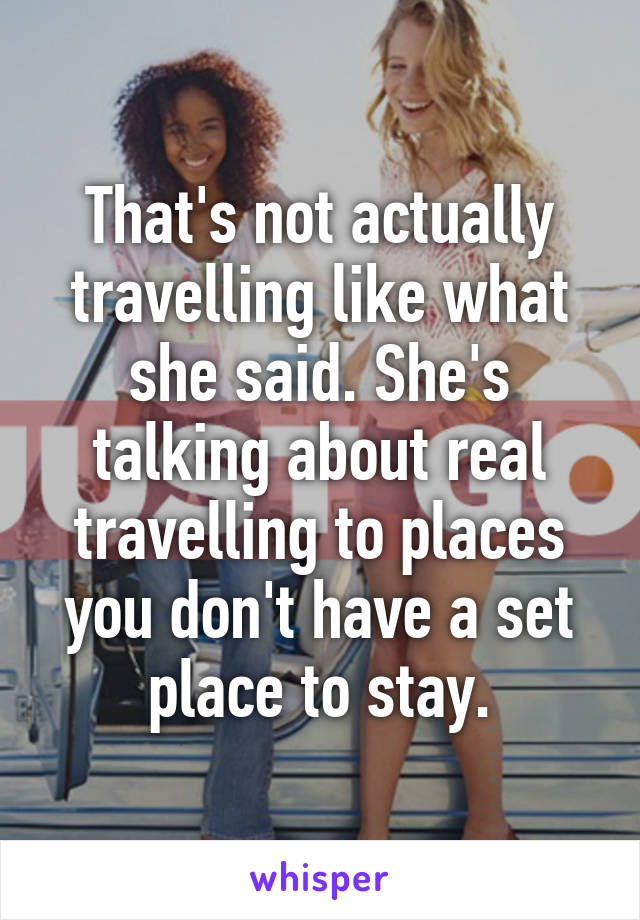 That's not actually travelling like what she said. She's talking about real travelling to places you don't have a set place to stay.