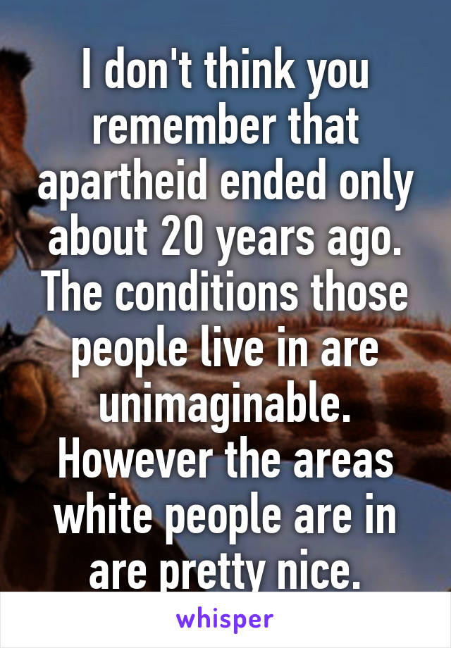 I don't think you remember that apartheid ended only about 20 years ago. The conditions those people live in are unimaginable. However the areas white people are in are pretty nice.