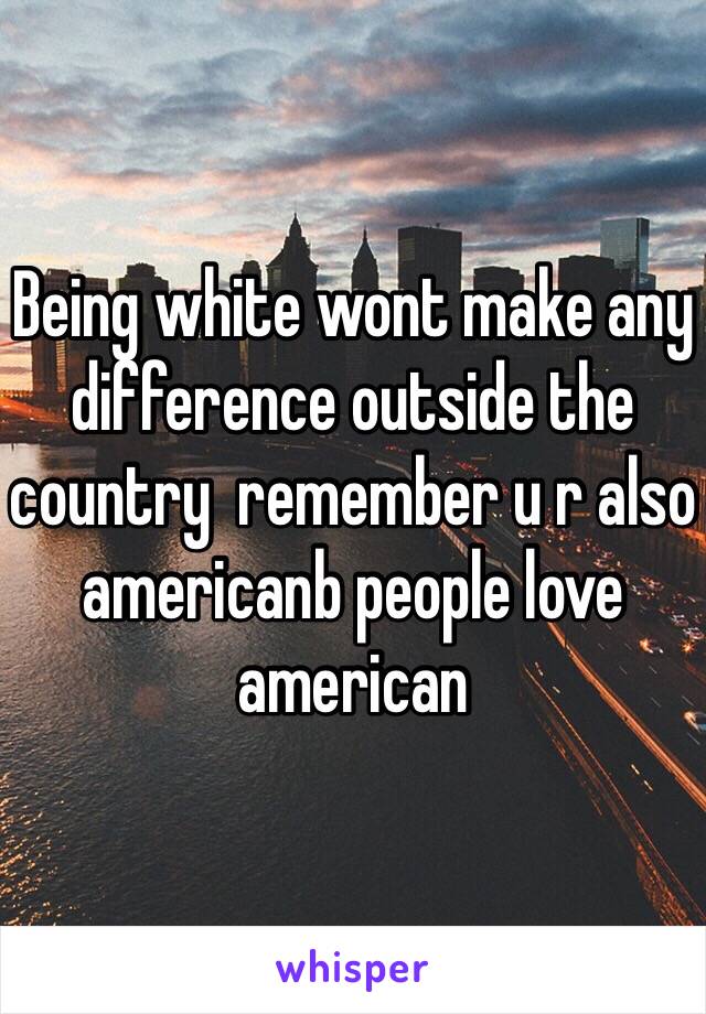 Being white wont make any difference outside the country  remember u r also americanb people love american