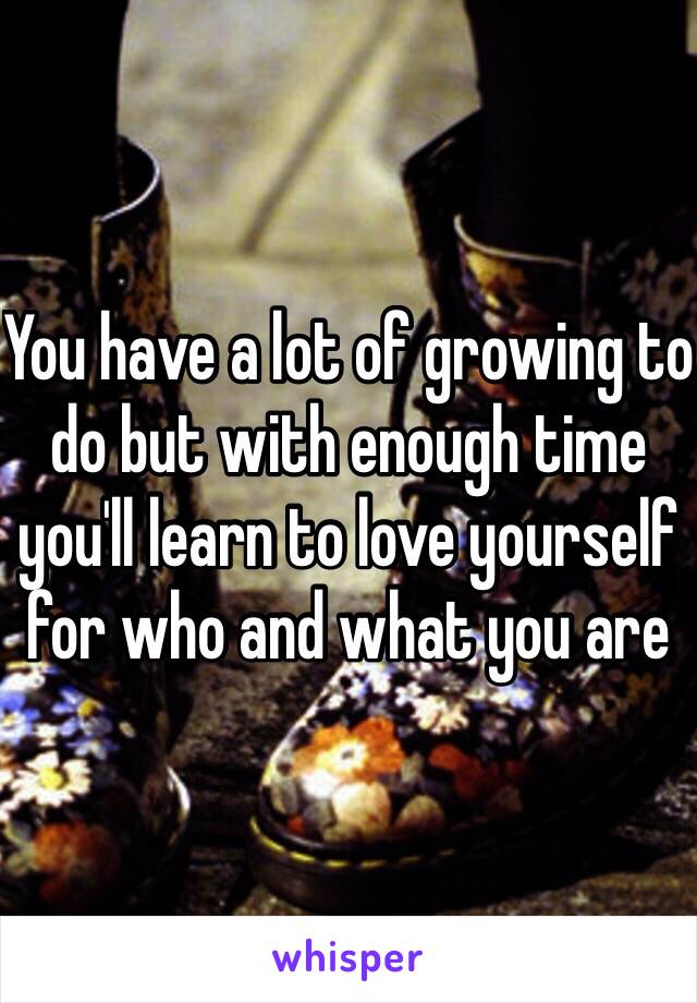 You have a lot of growing to do but with enough time you'll learn to love yourself for who and what you are