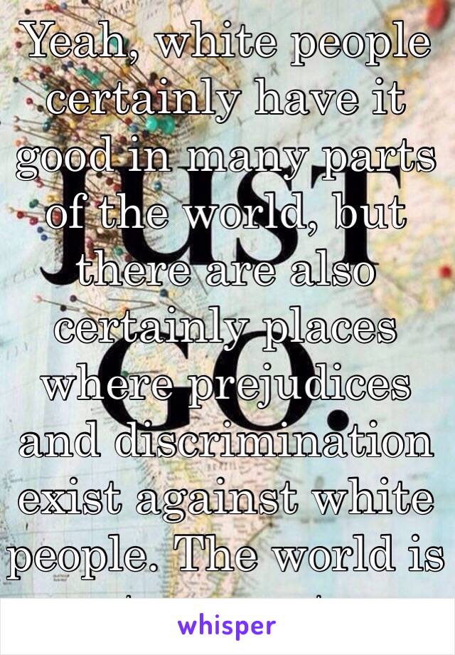 Yeah, white people certainly have it good in many parts of the world, but there are also certainly places where prejudices and discrimination exist against white people. The world is not our oyster.