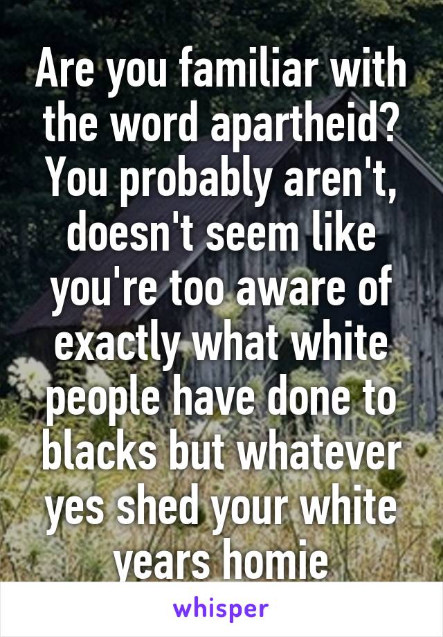 Are you familiar with the word apartheid? You probably aren't, doesn't seem like you're too aware of exactly what white people have done to blacks but whatever yes shed your white years homie