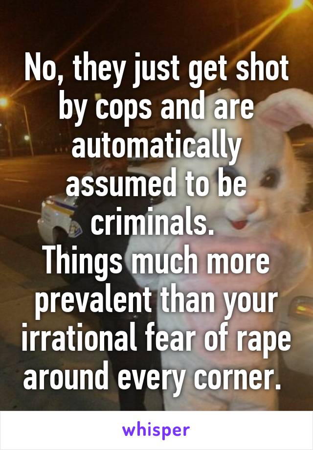 No, they just get shot by cops and are automatically assumed to be criminals. 
Things much more prevalent than your irrational fear of rape around every corner. 