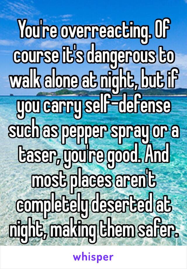 You're overreacting. Of course it's dangerous to walk alone at night, but if you carry self-defense such as pepper spray or a taser, you're good. And most places aren't completely deserted at night, making them safer.