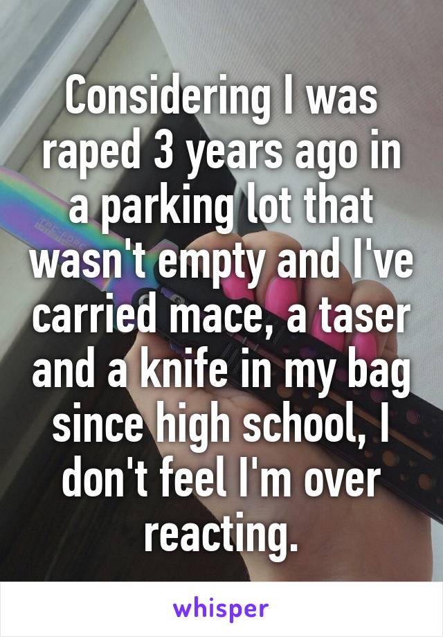 Considering I was raped 3 years ago in a parking lot that wasn't empty and I've carried mace, a taser and a knife in my bag since high school, I don't feel I'm over reacting.