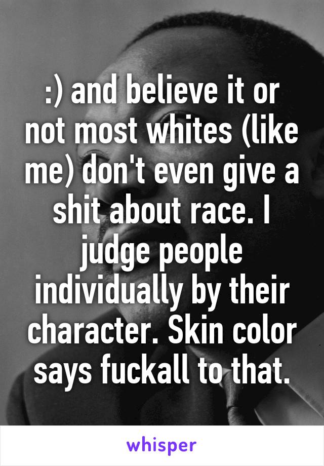 :) and believe it or not most whites (like me) don't even give a shit about race. I judge people individually by their character. Skin color says fuckall to that.