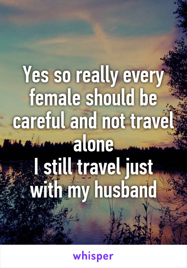 Yes so really every female should be careful and not travel alone
I still travel just with my husband