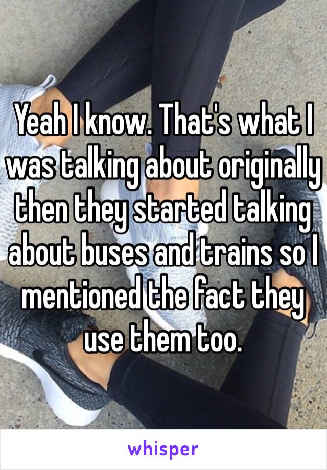 Yeah I know. That's what I was talking about originally then they started talking about buses and trains so I mentioned the fact they use them too. 