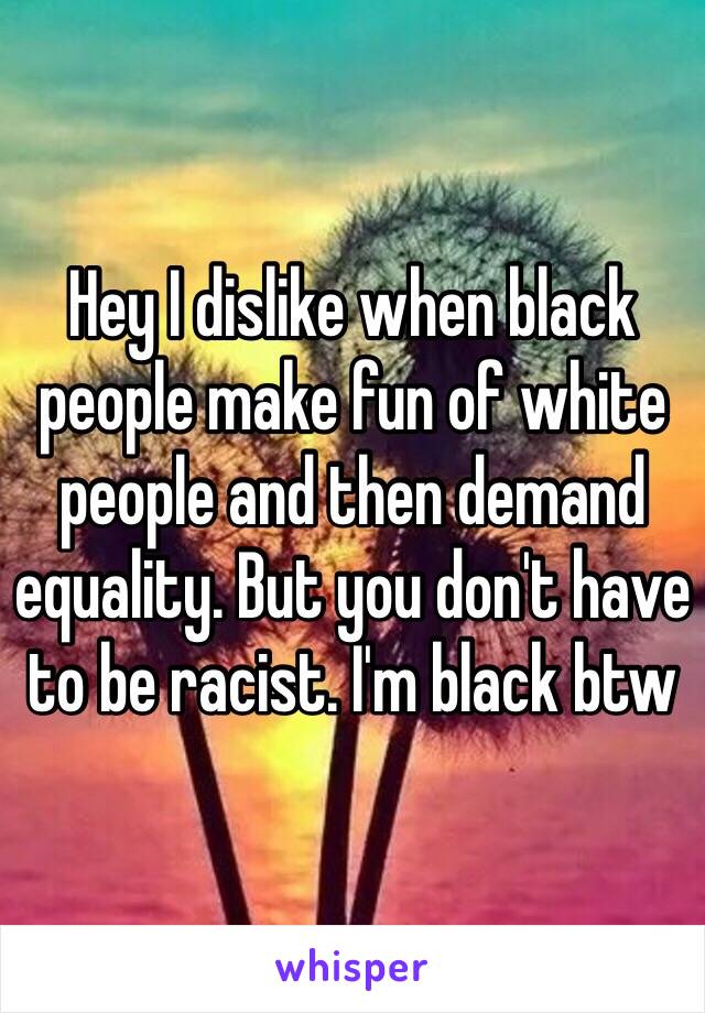 Hey I dislike when black people make fun of white people and then demand equality. But you don't have to be racist. I'm black btw