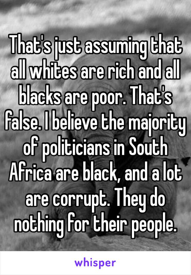 That's just assuming that all whites are rich and all blacks are poor. That's false. I believe the majority of politicians in South Africa are black, and a lot are corrupt. They do nothing for their people. 