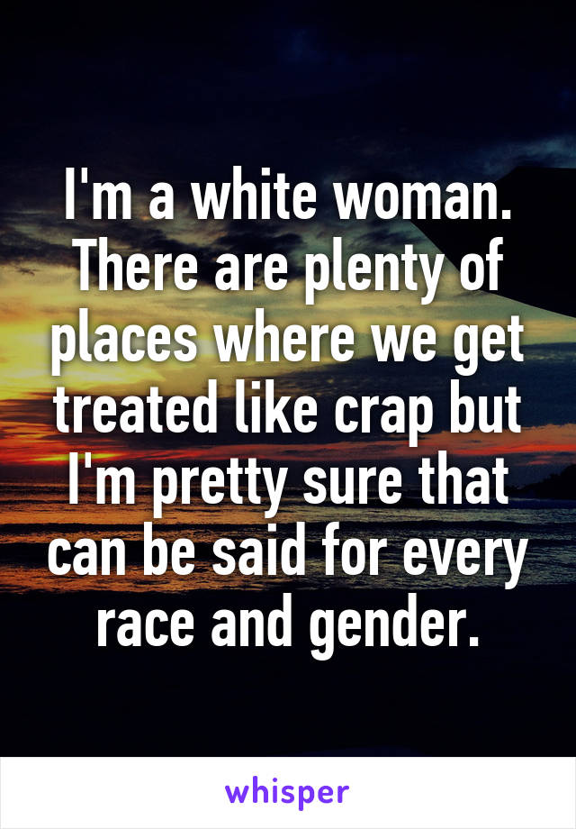 I'm a white woman. There are plenty of places where we get treated like crap but I'm pretty sure that can be said for every race and gender.