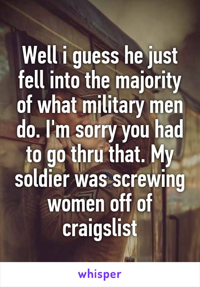 Well i guess he just fell into the majority of what military men do. I'm sorry you had to go thru that. My soldier was screwing women off of craigslist