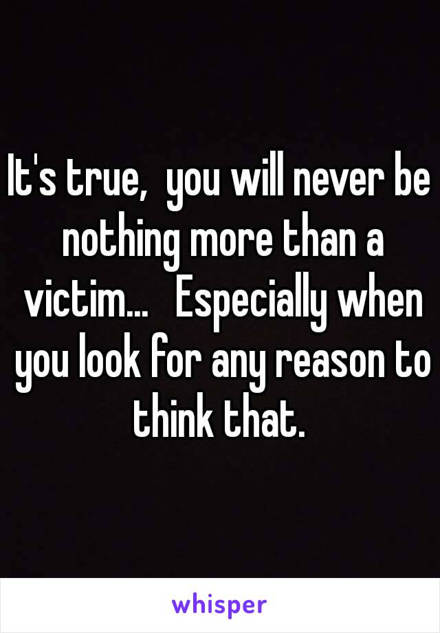 It's true,  you will never be nothing more than a victim...   Especially when you look for any reason to think that. 