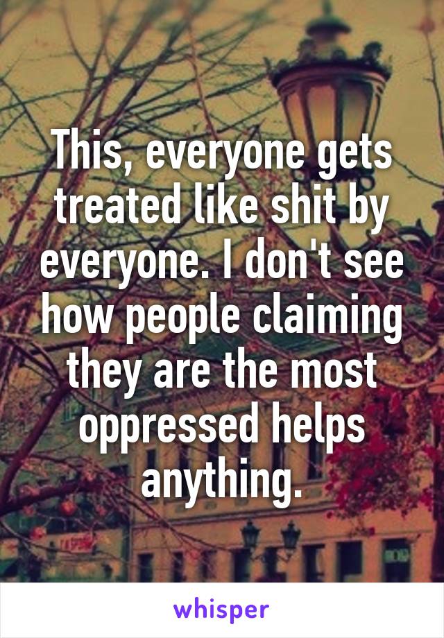 This, everyone gets treated like shit by everyone. I don't see how people claiming they are the most oppressed helps anything.