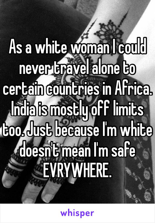 As a white woman I could never travel alone to certain countries in Africa. India is mostly off limits too. Just because I'm white doesn't mean I'm safe EVRYWHERE.