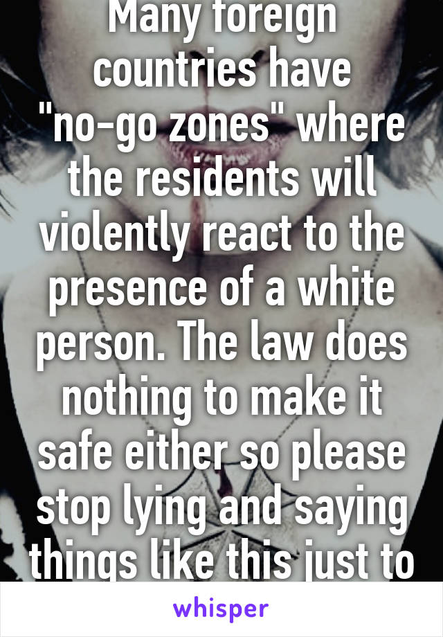 Many foreign countries have "no-go zones" where the residents will violently react to the presence of a white person. The law does nothing to make it safe either so please stop lying and saying things like this just to drive your agenda 