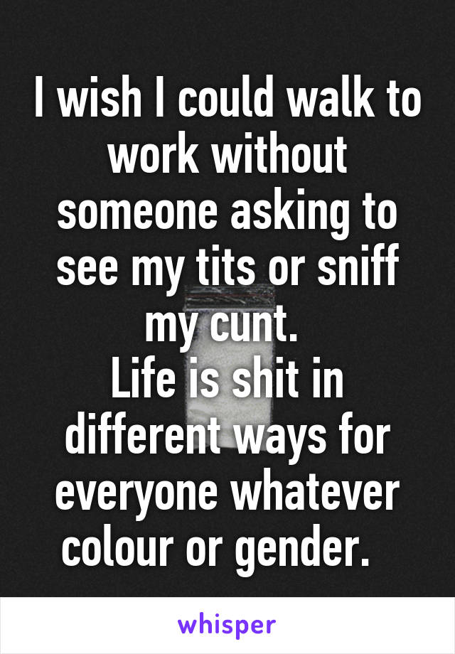 I wish I could walk to work without someone asking to see my tits or sniff my cunt. 
Life is shit in different ways for everyone whatever colour or gender.  