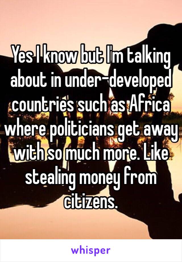 Yes I know but I'm talking about in under-developed countries such as Africa where politicians get away with so much more. Like stealing money from citizens. 