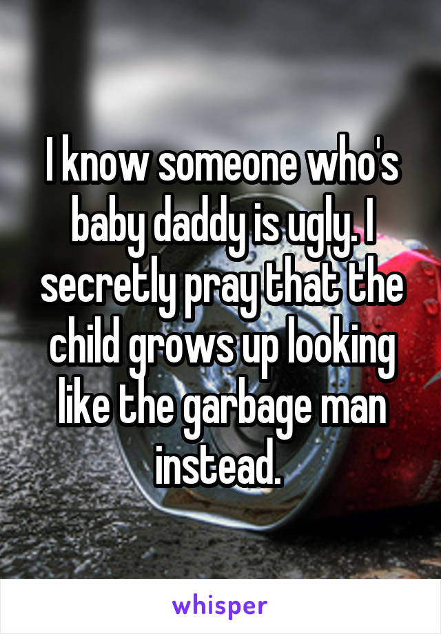 I know someone who's baby daddy is ugly. I secretly pray that the child grows up looking like the garbage man instead. 