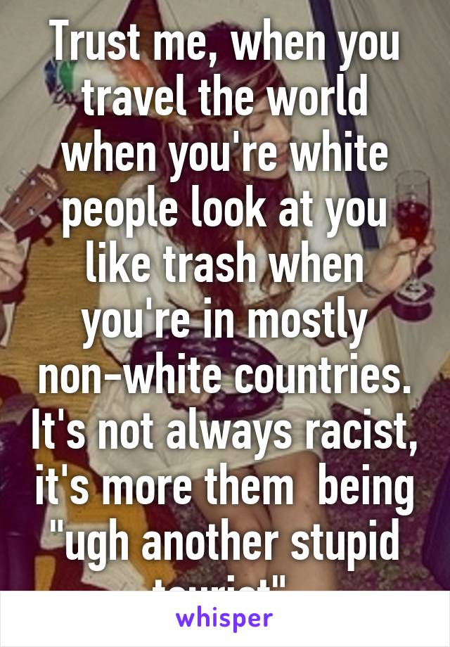 Trust me, when you travel the world when you're white people look at you like trash when you're in mostly non-white countries. It's not always racist, it's more them  being "ugh another stupid tourist" 