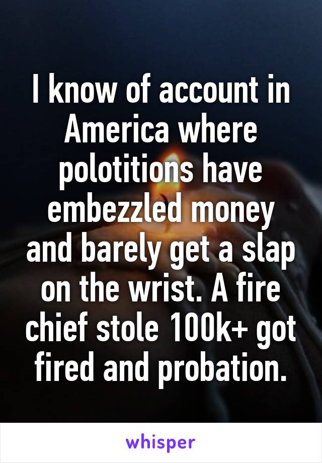 I know of account in America where polotitions have embezzled money and barely get a slap on the wrist. A fire chief stole 100k+ got fired and probation.