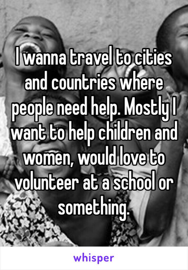 I wanna travel to cities and countries where people need help. Mostly I want to help children and women, would love to volunteer at a school or something. 