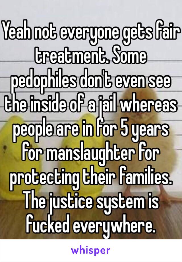 Yeah not everyone gets fair treatment. Some pedophiles don't even see the inside of a jail whereas people are in for 5 years for manslaughter for protecting their families. The justice system is fucked everywhere. 