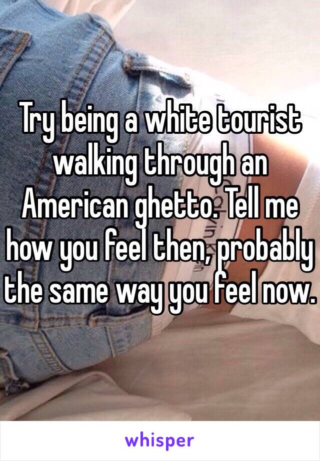 Try being a white tourist walking through an American ghetto. Tell me how you feel then, probably the same way you feel now. 