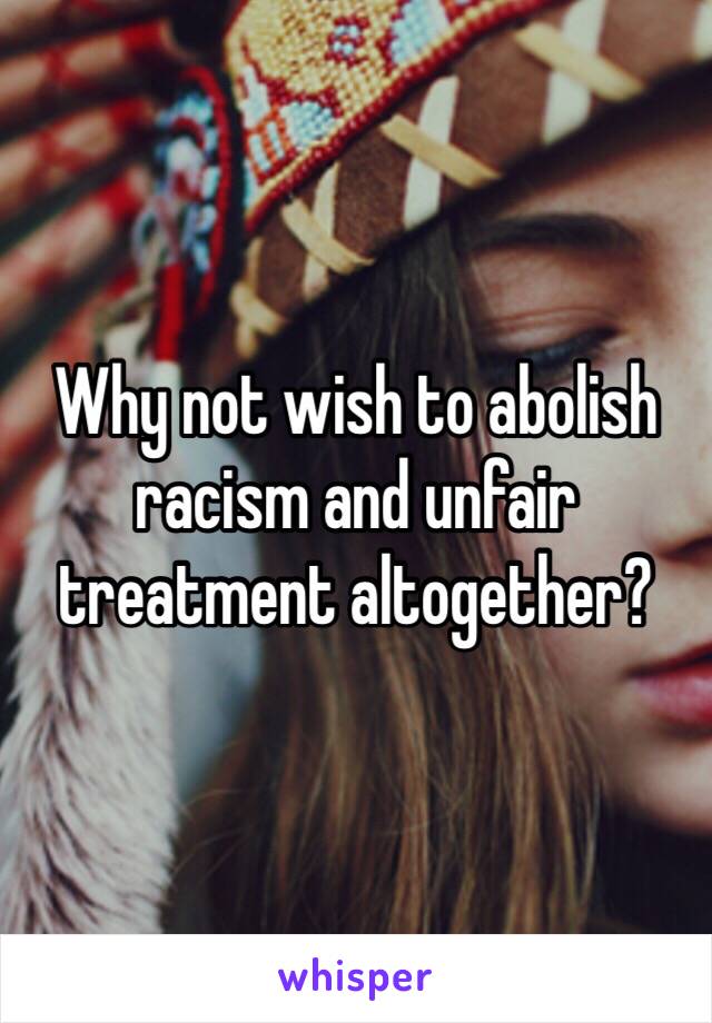 Why not wish to abolish racism and unfair treatment altogether?