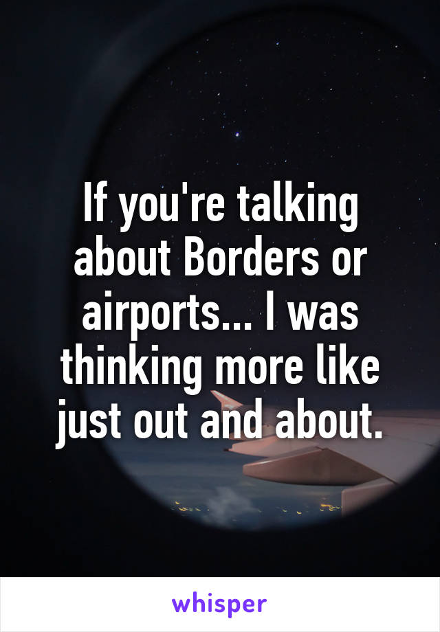 If you're talking about Borders or airports... I was thinking more like just out and about.