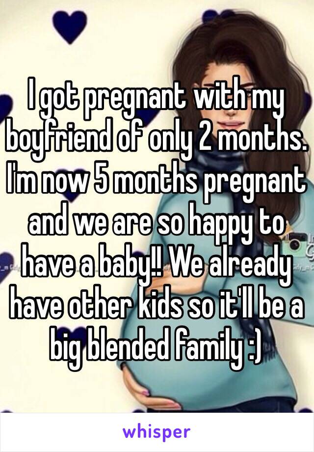 I got pregnant with my boyfriend of only 2 months. I'm now 5 months pregnant and we are so happy to have a baby!! We already have other kids so it'll be a big blended family :)